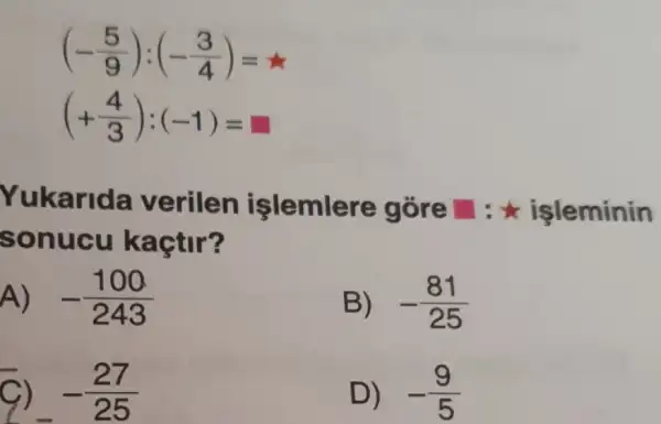 (-(5)/(9)):(-(3)/(4))=star 
(+(4)/(3)):(-1)=
Yukarida verilen işlemlere gore square  : leminin
sonucu kaçtir?
A) -(100)/(243)
B) -(81)/(25)
-(27)/(25)
D) -(9)/(5)