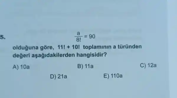 5.
(a)/(8!)=90
olduguna gore, 11!+10 toplaminin a túründen
degeri aşagidakile rden hangisidir?
A) 10a
B) 11a
C) 12a
D) 21a
E) 110a