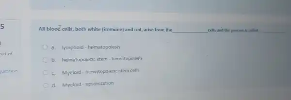 5
All blood cells both white (immune) and red arise from the __ cells and the process is called __
a. lymphoid - hematopoiesis
b. hematopoietic stem - hematopoiesis
C. Myeloid - hematopoietic stem cells
d. Myeloid - opsonization