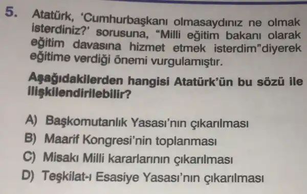 5.
Atatürk 'Cumhurbas!ani olmasaydiniz ne olmak
isterdiniz?sorusuna , "Milli egitim bakani olarak
eğitim davasina hizmet etmek isterdim "diyerek
eğitime verdiçi ônemi vurgulamiştir.
kilerden hangisi Atatürk'ün bu sozu ile
Ilişkilendirilebilir?
A) Baskomut:anlik Yasasi'nin cikarilmasi
B) Maarif Kongresi'nin toplanmasi
C) Misaki Milli kararlarinin cikarilmasi
D) Teskilat -I Esasiye Yasasi'nin &lkarilmasi