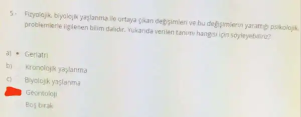 5.
Fizyolojik, biyolojik yaşlanma ile ortaya gikan degisimleri ve bu degisimlerin yarattig psikolojik.
problemlerle ilgilenen bilim dalidir. Yukarida verilen tanimi hangisi için soyleyebiliriz?
a) Geriatri
b) Kronolojik yaşlanma
C) Biyolojik yaslanma
Geontoloji
Bos birak