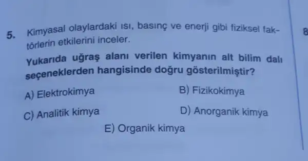 5.
Kimyasal olaylardaki ISI , basing ve enerji gibi fiziksel fak-
tõrlerin etkilerini inceler.
Yukarida ugras alani verilen kimyanin alt bilim dall
seceneklerd en hangisinde dogru gosterilmiştir?
A) Elektrokimya
B) Fizikokimya
C) Analitik kimya
D) Anorganik kimya
E) Organik kimya
8