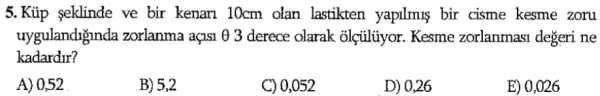 5.Kúp eklinde ve bir kenarn 10cm olan lastikten yapilmus bir cisme kesme zoru
uygulandiginda zorlanma açisi 0 3 derece olarak olçủlủyor. Kesme zorlanmasi degeri ne
kadardur?
A) 0,52
B) 5,2
C) 0,052
D) 0,26
E) 0,026