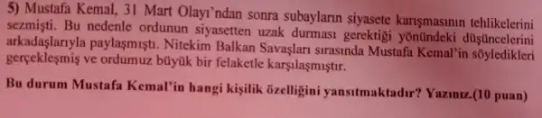 5)Mustafa Kemal , 31 Mart Olayl'ndan sonra subaylarin siyasete karismasinin tehlikelerini
sezmisti . Bu nedenle ordunun siyasetten uzak durmasi gerektigi yonündeki düşüncelerini
arkadaşlarlyla paylasmisti . Nitekim Balkan Savaslari slraslnda Mustafa Kemal'in
gerceklesmis ve bũyúk bir felaketle karşilaşmiştir.
Bu durum Mustafa Kemal'in hangi kisilik ozelligini yansitmaktadir ? Yaziniz.(10 puan)