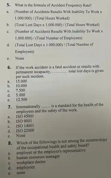 5.What is the formula of Accident Frequency Rate?
a.(Number of Accidents Results With Inability To Work x
1.000.000)/(Total Hours Worked)
b (Total Lost Days x 1.000.000)/(Total Hours Worked)
c.(Number of Accidents Results With Inability To Work x
1.000.000)/(Total Number of Employees)
d (Total Lost Days times 1.000.000)/(Total Number of
Employees)
e.None
6. If the work accident is a fatal accident or results with
permanent incapacity, __ total lost days is given
per such incident.
a. 15.000
b. 10.0 oo
c. 7.50 o
d. 5.00 o
e. 12.500
7. Internationally __ is a standard for the health of the
employees and the safety of the work.
a. ISO 45001
b. ISO 9001
ISO 14001
d.ISO 22000
e. None
8.Which of the followings is not among the memberships
of the occupational health and safety board?
a.employer or the employer's representative
b. human resources manager
workplace doctor
d. employees
e.none