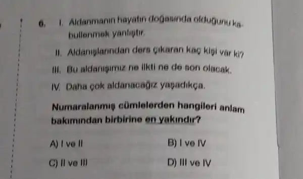 6. 1. Aldanmanin hayatin deGasinda oldugunu ka-
bullenmek yanlistir.
II Aldamplarindan der Gikaran kaç kisi var ki?
III. Bu aldanigimiz ne ilkti ne de son olacak.
IV. Daha cok aldanacagiz yasadikoa.
Numaralanmie cúmlelerden hangileri anlam
bakimindan birbirine on yakindir?
A) I ve II	B) I vo IV
C) II ve III	D) III ve IV