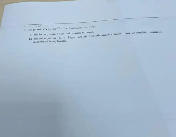 6. (15 puan) f(x)=3x^2/3-2x fonksiyonu veriliyor.
a) Bu fonksiyonun kritik noktalarimi bulunuz.
b) Bu fonksiyonun [1,-1]
kapali araligi lizerinde mutlak maksimum ve mutlak minimum
değerlerini hesaplayiniz.