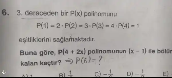 6 . 3 dereceden bir P(x) polinomunu
P(1)=2cdot P(2)=3cdot P(3)=4cdot P(4)=1
eşitliklerini sağlamaktadr.
Buna gore, P(4+2x) polinomunun (x-1) ile bolün
kalan kaçtir? =>
P(6)=?
ni
B) 1
C) -(1)/(a)
D) -(1)/(n)
E) -