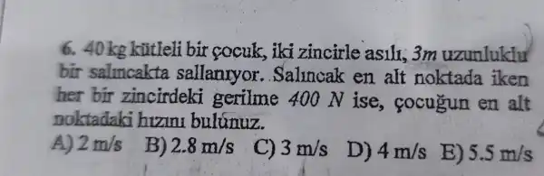 6. 40 kg kũtleli bir socuk,iki zincirle asili, 3m uzunluklu
bir salmcakta sallanuyor . Salincak en alt noktada iken
her bir zincirdeki gerilme 400 N ise , cocugun en alt
noktadaki hizini bulunuz.
2m/s B) 2.8m/s C) 3m/s D) 4m/s B) 5.5m/s