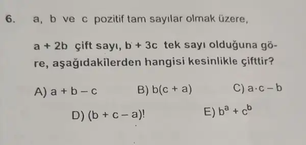 6. a,b ve c pozitif tam sayllar olmak úzere,
a+2b cift sayi, b+3c tek sayi olduguna gõ-
re,asa gidakilerden hangisi kesinlikle cifttir?
A) a+b-c
B) b(c+a)
C) acdot c-b
D) (b+c-a)
E) b^a+c^b