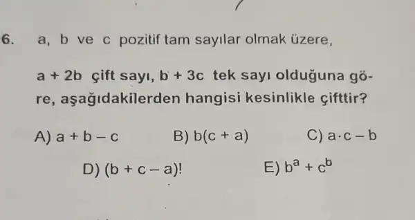 6. a,b ve c pozitif tam sayllar olmak úzere,
a+2b sift sayi, b+3c tek sayi olduguna gõ-
re,a sagidakilerd en hangisi kesinlikle sifttir?
A) a+b-c
B) b(c+a)
C) acdot c-b
D) (b+c-a)
E) b^a+c^b