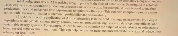 (6) Another area where AI is making a big impact is in the field of automation By using AI to automate
v complex tasks and work more efficiently alongside humans.
tasks, engineers can streamline production processes and reduce costs. For example, AI can be used to monitor
production lines and make real-time adjustments to optimize efficiency. This can help companies produce more
goods with less waste leading to increased profitability and sustainability.
(7) Another exciting application of AI in engineering is in the field of energy management. By using AI
algorithms to analyze data about energy consumption and production, engineers can develop more efficient and
sustainable energy systems. For example, AI can be used to optimize the output of wind turbines or solar panels
based on real-time weather conditions. This can help companies generate more renewable energy and reduce their
reliance on fossil fuels.
(a) Dis