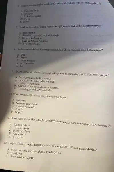 6. Asagida belirtilenlerden hangisi/hangileri stres belirtileri arasinda bulunmaktadir?
A. Degisiklik istegi
B Anksiyete
C. Fiziksel yorgunluk
D. Ave C
E. Hepsi
7. Stresli ve depresif bir kişinin postürũ ile ilgili verilen ifadelerden hangisi yanlistur?
A. Başin one tilti
B. Omuzlann elevasyon ve protraksiyonu
C. Dorsal kifozda artma
D. Kalça ve dizlerde fleksiyon
E. Onkol supinasyonu
ovemilidariss
8. Siddet sonrasi etkilenebilen temporamandibular eklem vúcudun hangi bôlmündedir?
A. Cene
B. Boyun
C. Ust ektstremite
D. Alt ekstremite
E. Bel
9. Siddetsonrasi uygulanan fizyoterapi yaklaşmlari esnasmda hangisinin yapilmasi yanliştir?
A. Başlangiçta ayna kullanlmamak
B. Tedavi odasini bolca 1şlklandinlmak
C. Traksiyon uygulamak
D. Elektroterapi uygulamalarundan kaçinmak
E. Hastanin güvenini kazanana kadar
10. Vticut farkindaligi tedavisi hangisi/hangilerini kapsar?
A. Gevseme
B. Solunum egzersizleri
C. Dirençli egzersizler
D. Ave B
E. Hepsi
11. Eklem açisi, kas gerilimi, hareket, postúr ve dengenin algilanmasimi saglayan duyu hangisidir?
A Exterosepsiyon
B. Interosepsiyon
C Propriosepsiyon
D. Agri duyusu
E. Isi duyusu
12. Aşagidakilerden hangisi/hangileri travma sonrasi gỡritlen bilissel tepkilere dahildir?
A. Mekan ve/veya zamana oriyantasyonda gúclúk
B. Konfüzyon
C. Artan catisma egilimi