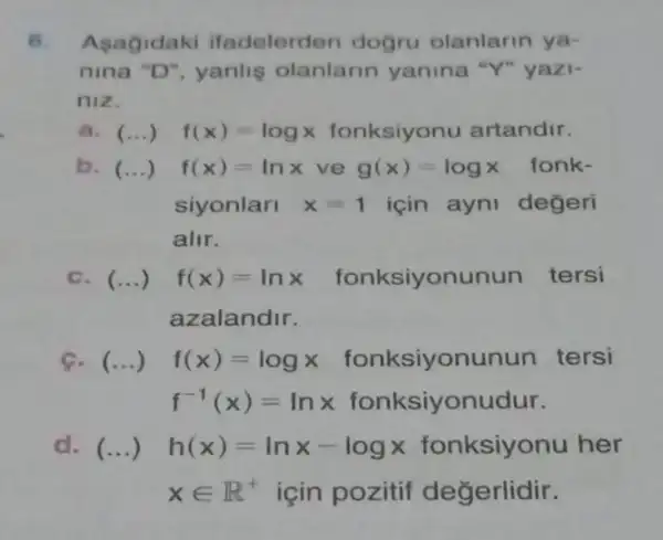 6. Asagidaki ifadelerden dogru olanlarin ya-
nina "D", yanlig olanlarin yanina "Y" yazi-
niz.
a. () - f(x)=logx fonksiyonu artandir.
b. () f(x)=lnx ve g(x)=logx fonk-
siyonlari x=1 için ayni değeri
alir.
c. (...) f(x)=lnx fonksiyonunun tersi
azalandir.
c. (...) f(x)=logx fonksiyonunun tersi
f^-1(x)=lnx fonksiyonudur.
d. (...) h(x)=lnx-logx fonksiyonu her
xin R^+ için pozitif değerlidir.