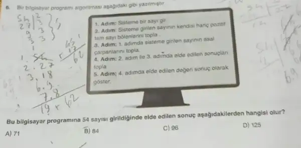 6. Bir bilgisayar program algoritmasi aşağdaki gbi yazilmiştur.
1. Adim: Sisteme bir sayi gir.
2. Adim: Sisteme ginlen sayinin kendisi hariç pozitif
tam sayi bôlenlerini topla
3. Adim: 1. adimda sisteme girilen sayinin asal
carpanlarini topla.
4. Adim: 2. adim ile 3. adimda elde edilen sonuçlan
topla
5. Adim; 4. adimda elde edilen degeri sonuç olarak
goster.
Bu bilgisayar programina 54 sayisi girildiginde elde edilen sonuç aşağidakilerden hangisi olur?
A) 71
B) 84
C) 96
D) 125