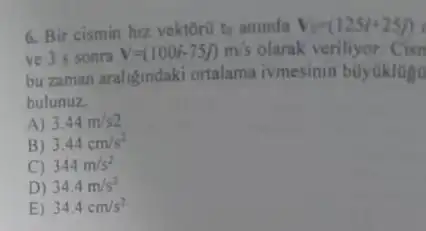 6. Bir cismin hiz vektorit to aninda V_(0)=(125i+25j)
ve 3 s sonra V=(100i-75j)m/s olarak veriliyor
bu zaman araligindaki ortalama ivmesinin búyúklogu
bulunuz
A) 3.44m/s2
B) 3.44cm/s^2
C 344m/s^2
D) 34.4m/s^2
E) 34.4cm/s^2