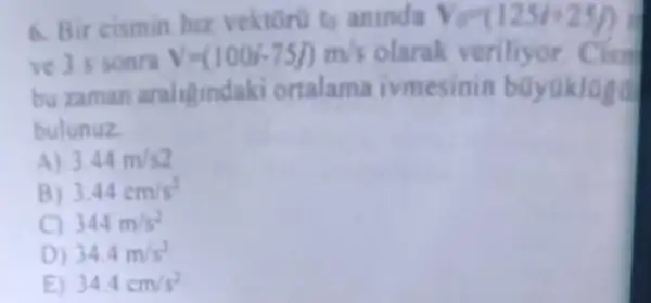 6. Bir cismin hiz vektoru to aninda V_(V)=(125i+25/)
ve 3 s sonra V=(100i-75j)m/s olarak veriliyor
bu zaman araliginda ki ortalama ivmesinin buyuklaed
bulunuz
A) 3.44m/s2
B) 3.44cm/s^2
C) 344m/s^2
D) 34.4m/s^2
E) 34.4cm/s^2