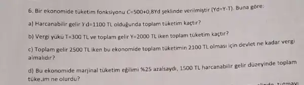 6. Bir ekonomide tuketim fonksiyonu C=500+0,8Yd seklinde verilmiştir (Yd=Y-T) Buna gore:
a) Harcanabilir gelir Yd=1100 TLoldugunda toplam túketim kaçtir?
b) Vergi yükü T=300TL ve toplam gelir Y=2000TL iken toplam tuketim kaçtir?
c) Toplam gelir 2500 TL iken bu ekonomide toplam túketimin 2100 TL olmasi için devlet ne kadar vergi
almalidir?
d) Bu ekonomide marjinal túketim egilimi % 25
azalsaydi, 1500 TL harcanabilir gelir düzeyinde toplam
tuke.im ne olurdu?