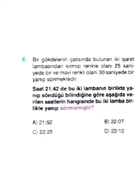 6. Bir gokdelenin catisinda bulunan iki isaret
lambasindan kirmizi renkte olani 25 sani-
yede bir ve mavi renkli olani 30 saniyede bir
yanip sõnmektedir.
Saat 21:42 de bu iki lambanin birlikte ya-
nlp sôndügù bilindigine gore aşagida ve-
rilen saatlerin hangisinde bu iki lamba bir-
likte yanip sonmemiştir?
A) 21:52	B) 22:07
C) 22:25	D) 23:12