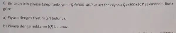 6. Bir Grün için piyasa talep fonksiyonu Qd=900-40P ve arz fonksiyonu Qs=300+20P seklindedir. Buna
góre:
a) Piyasa denges fiyatini (P) bulunuz.
b) Piyasa denge miktarini (Q) bulunuz.