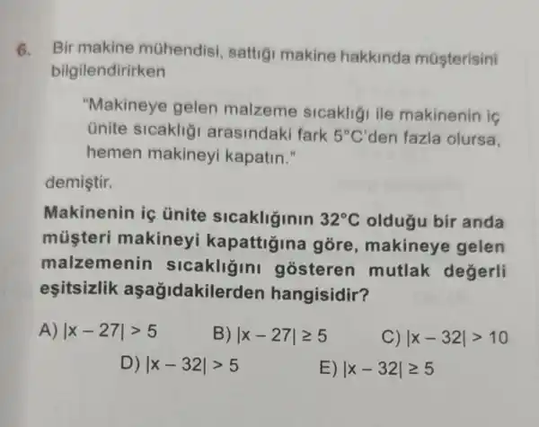 6. Bir makine mühendisi , sattigi makine hakkinda múşterisini
bilgilendirirken
"Makineye gelen malzeme sicakligi ile makinenin is
ünite sicaklig arasindaki fark 5^circ C' den fazla olursa,
hemen makineyi kapatin."
demiştir.
Makinenin iç ünite sicakliginin 32^circ C oldugu bir anda
músteri makineyi kapattigina gore , makineye gelen
malzemer in sicakligini gosteren mutlak degerli
esitsizlik aşağidakilerden hangisidir?
A) vert x-27vert gt 5
B) vert x-27vert geqslant 5
C) vert x-32vert gt 10
D) vert x-32vert gt 5
E) vert x-32vert geqslant 5