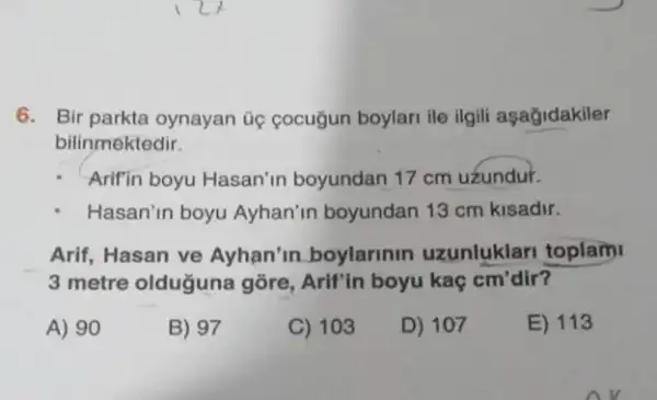 6. Bir parkta oynayan Gọ cocugun boylari ile ilgili aşağidakiler
bilinmektedir.
Arifin boyu Hasan'in boyundan 17 cm uzundur.
Hasan'n boyu Ayhan'in boyundan 13 cm kisadir.
Arif, Hasan ve Ayhan'in boylarinin uzunluklari toplam
3 metre olduğuna gõre , Arif'in boyu kaç cm'dir?
A) 90
B) 97
C) 103
D) 107
E) 113