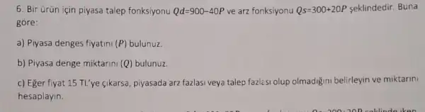 6. Bir ürün için piyasa talep fonksiyonu Qd=900-40P ve arz fonksiyonu Qs=300+20P seklindedir. Buna
gore:
a) Piyasa denges fiyatini (P) bulunuz.
b) Piyasa denge miktarini (C (Q) bulunuz.
c) Eger fiyat 15 TL'ye cikarsa, piyasada arz fazlasi veya talep fazlesi olup olmadigini belirleyin ve miktarini
hesaplayin.