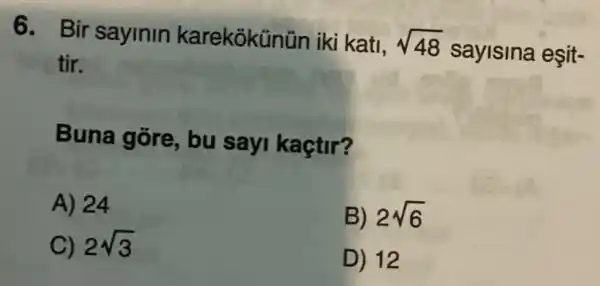 6. Bir sayinin karekokün ün iki kati, sqrt (48)
sayisina eşit-
tir.
Buna gore , bu sayi kaçtir?
A) 24
B) 2sqrt (6)
C) 2sqrt (3)
D) 12