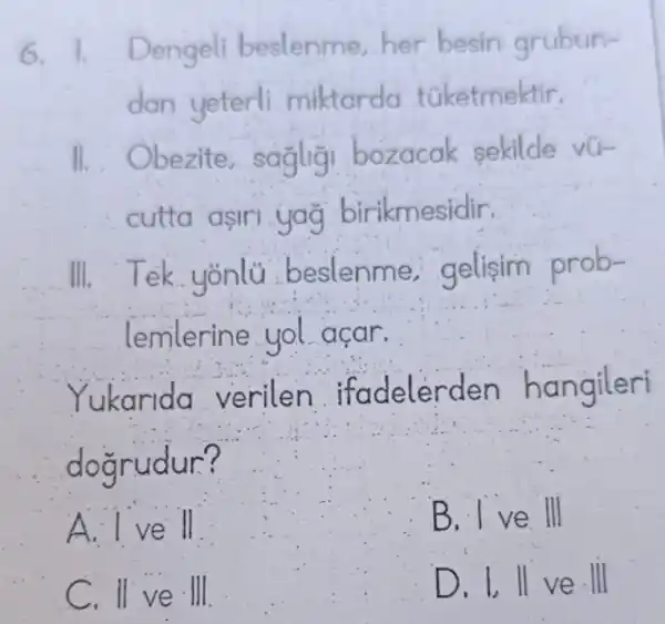 6. Dengeli beslenme,her besin grubun-
dan yeterli miktarda túketmektir.
bezite,saglig bozacak sekilde vu-
cutta asir kmesidir.
III. T ek yonlü beslenme gelisim prob-
lemlerine yol açar.
Yukarida verilen ngileri
doarudur?
A. I ve ll
B. I ve III
C. II ve . III
e. Ill