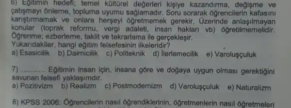 6) Egitimin hedefi; temel kültürel değerleri kisiye kazandirma , degisme ve
fatismay onleme, topluma uyumu Soru sorarak oğrencilerin kafasini
karistirmamak ve onlara herseyi ôğretmemek gerekir. Uzerinde anlasilmayan
konular (toprak reformu,vergi adaleti, insan haklari vb)ôğretilmemelidir.
Ogrenme;ezberleme, taklit ve tekrarlama ile gerçekleşir.
Yukaridakiler , hangi eğitim felsefesinin ilkeleridir?
a) Esasicilik b)Daimicilik
c) Politeknik
d) Ilerlemecilik
e) Varolusçuluk
__ Egitimin insan için, insana gore ve doğaya uygun olmasi gerektigini
savunan felsefi yaklasimdir.
a) Pozitivizm b)c) Postmodernizm d) Varoluşçuluk e) Naturalizm
8) KPSS 2006 : Ởğrencilerin nasil ogrendiklerinin , óğretmenlerin nasil oğretmeleri