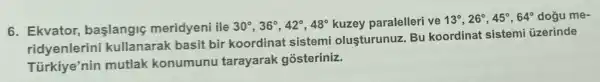 6. Ekvator baslangic meridyeni ile 30^circ ,36^circ ,42^circ ,48^circ  kuzey paralelleri ve 13^circ ,26^circ ,45^circ ,64^circ  dogu me-
ridyenlerini kullanarak basit bir koordinat sistemi olusturunuz. Bu koordinat sistemi üzerinde
Türkiye'nin mutlak konumunu tarayarak gosteriniz.