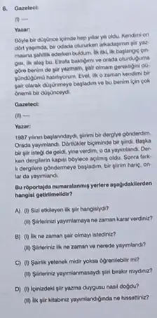 6. Garetect:
(1) 
Yazar:
Boyle bir dogonce ipimde hep yillar yell oldu.Kendimi on
dort yapmda, bir odada otururken arkadagmn gir yax
masna gahilik ederken buddum lik Bill, lik baglangic cin
gisa, lik aleg bu Evala baktome ve orada oturduguma
gore benim de gil yazmam, pair olmam gerekligin do
gondogomo hatirlyorum. Evel.o zaman kendimi bir
pair olarak dujonmeye bapladm ve bu benim ipin pok
Onemili bir
Gareteck
(ii) -
Yazar:
1997 yinn baplanndinyo, glinin bir dergiye gonderdim
Orada yayymiand. Donstiker bigiminde bir girdi. Bapka
bir piristool de goldl, yine verdim, o da yaymiandi. Der
ken derglerin kapsi boylece acilming oldu. Sonra fark:
it dergilere gondermeye bapladim bir glirim haric, on
lar da yaymlandi
Bu roportajda numaralanmup yerlere agagidakilerden
hangisi getirilmelidir?
A) (1) Sizi etileyen ik gir hanglsydi?
(i) Suinterinizi yaymiamaya ne zaman karar verdiniz?
B) (1) likne zaman gair olmays istediniz?
(10) Sinteriniz ikne zaman ve neredo yayumland?
C) (0 Sairlik yetonek midit yoksa dgrenilebilit mi?
(1) Slinteriniz yaymianmasaydi pin brakir mydiniz?
D) (1) loinizdeki gili yazma duygusu nasil dogdu?
(ii) lik plir kitabiniz yayenlandiginda ne hissettiniz?