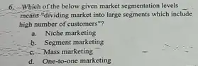 6. Which of the below given market segmentation levels __
means "dividing market into large segments which include
high number of customers -?
a. Niche marketing
b. Segment marketing
c-Mass marketing
d. One-to-one marketing