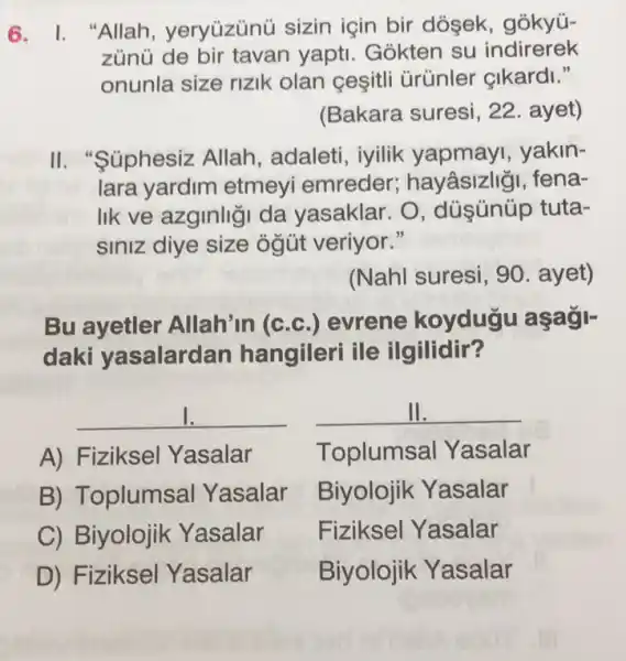 6. I. "Allah , yeryüzünü sizin için bir dósek , gókyú-
zùnủ de bir tavan yapti. Gokten su indirerek
onunla size rizik olan cesitli Grünler çikardi."
(Bakara suresi, 22 . ayet)
II. "Súphesiz Allah, adaleti , iyilik yapmay , yakin-
lara yardim etmeyi emreder hayâsizligi, fena-
lik ve azginligi da yasaklar. O , düşünüp tuta-
siniz diye size ogút veriyor."
(Nahl suresi, 90 . ayet)
Bu ayetler Allah'in (c.c .) evrene koyduği aşagi-
daki yasalarda n hangileri ile ilgilidir?
__
A) Fiziksel Yasalar
B) Toplumsal Yasalar
C) Biyolojik Yasalar
D) Fiziksel Yasalar
__
Toplumsal Yasalar
Biyolojik Yasalar
Fiziksel Yasalar
Biyolojik Yasalar