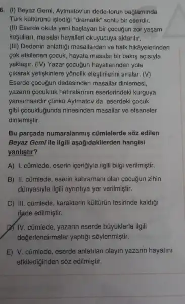 6. (I) Beyaz Gemi Aytmatov'un dede-torun bağlaminda
Tùrk kültürünü işledigi "dramatik" sonlu bir eserdir.
(II) Eserde okula yeni başlayan bir cocuğun zor yaşam
kosullari, masalsi hayalleri okuyucuya aktarilir.
(III) Dedenin anlattigi masallardan ve halk hikâyelerinden
cok etkilenen cocuk , hayata masalsi bir bakis açisiyla
yaklaşir. (IV) Yazar cocuğun hayallerinden yola
cikarak yetişkinlere yonelik eleştirilerini siralar. (V)
Eserde cocuğun dedesinden masallar dinlemesi,
yazarin cocukluk hatiralarinin eserlerindeki kurguya
yansimasidir cünkü Aytmatov da eserdeki cocuk
gibi cocukluğunda ninesinden masallar ve efsaneler
dinlemiştir.
Bu parçada numaralanmis cümlelerde sõz edilen
Beyaz Gemi ile ilgili aşağidakilerde n hangisi
yanlistir?
A) I. cümlede, eserin içerigiyle ilgili bilgi verilmiştir.
B) II. cũmlede, eserin kahramani olan cocugun zihin
dünyasiyla ilgili ayrintiya yer verilmiştir.
C) III. cümlede , karakterin kültũrün tesirinde kaldiği
ifade edilmiştir.
IV. cümlede , yazarin eserde bũyúklerle ilgili
değerlendirmeler yaptiği sõylenmiştir.
E) V. cümlede , eserde anlatilan olayin yazarin hayatini
etkilediginden sôz edilmiştir.