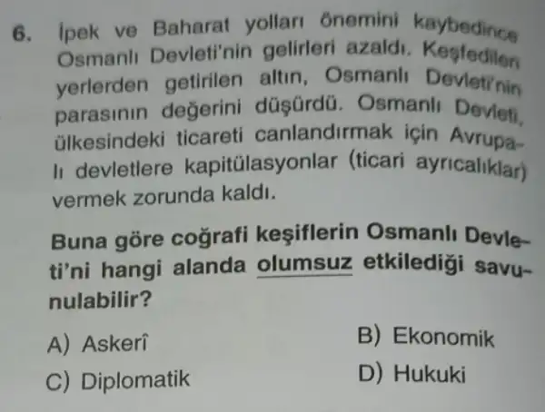 6. ipek ve Baharat yollari 6nemini kaybedince
Osmanli Devleti'nin gelirleri azaldi Kesfedilen
yerlerden getirilen altin, Osmanli Devleti'nin
parasinin değerini düşürdü. Osmanli Devleti
ülkesindeki ticareti canlandirmak icin Avrupa-
II devletlere kapitúlasy onlar (ticari ayricaliklar)
vermek zorunda kaldi.
Buna gore cografi keşiflerin Osmanli Devle-
ti'ni hangi alanda olumsuz etkiledigi savu-
nulabilir?
A) Askeri
B) Ekonomik
C) Diplomatik
D) Hukuki