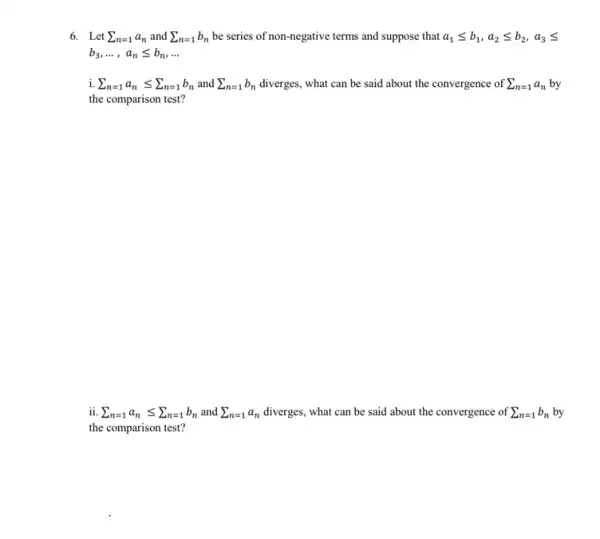 6. Let sum _(n=1)a_(n) and sum _(n=1)b_(n) be series of non-negative terms and suppose that a_(1)leqslant b_(1),a_(2)leqslant b_(2),a_(3)leqslant 
b_(3),ldots ,a_(n)leqslant b_(n),ldots 
sum _(n=1)a_(n)leqslant sum _(n=1)b_(n) and sum _(n=1)b_(n) diverges, what can be said about the convergence of sum _(n=1)a_(n) by
the comparison test?
ii sum _(n=1)a_(n)leqslant sum _(n=1)b_(n) and sum _(n=1)a_(n)	what can be said about the convergence of sum _(n=1)b_(n) by
the comparison test?