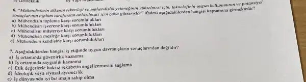 6. "Milhendislorin tilkenin teknoloji ve mahendislik yeteneginin ytkselmes l için, teknolojinin uygun kullaniminin ve poransiyel
sonuçlarinin toplum tarafindan için caba gasterirler"ifadesi aşaệ,dakilerden hangisi girmektedir?
a) Mahendisin topluma karyi sorumluluklan
b) Mahendisin isverene karsi sorumluluklar
c) Mahendisin masteriye karsi sorumluluklar
d) Mühendisin meslege karsi sorumluluklan
e) Mahendisin kendisine karsi sorumluluklar
7. Asagidakilerden hangisi is etiginde uygun davranişlarin sonuçlarindan degildir?
a)gavenirlik kazanma
b) Is ortaminda sayginlik kazanma
c) Etik degerlerle haksiz rekabetin engellenmesini saglama
d) Ideolojik veya siyasal ayrimcilik
e) Is dünyasinda iyi bir imaja sahip olma