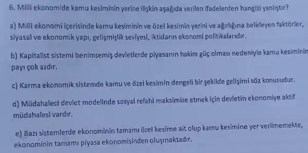 6. Milli ekonomide kamu kesiminin yerine iliskin aşağida verilen ifadelerden hangisi yanlistir?
a) Milli ekonomi icerisinde kamu kesiminin ve õzel kesimin yerini ve agirligina belirleyen faktorler,
siyasal ve ekonomik yapi, gelismişlik seviyesi, iktidarin ekonomi politikalaridir.
b) Kapitalist sistemi benimsemis devletlerde piyasanin hakim gũc olmasi nedeniyle kamu kesiminin
payi cok azdir.
c) Karma ekonomik sistemde kamu ve ozel kesimin dengeli bir sekilde gelişimi sõz konusudur.
d) Müdahaleci devlet modelinde sosyal refahi maksimize etmek için devletin ekonomiye aktif
múdahalesi vardir.
e) Bazi sistemlerde ekonominin tamami ozel kesime ait olup kamu kesimine yer verilmemekte,
ekonominin tamami piyasa ekonomisinden olusmaktadir.