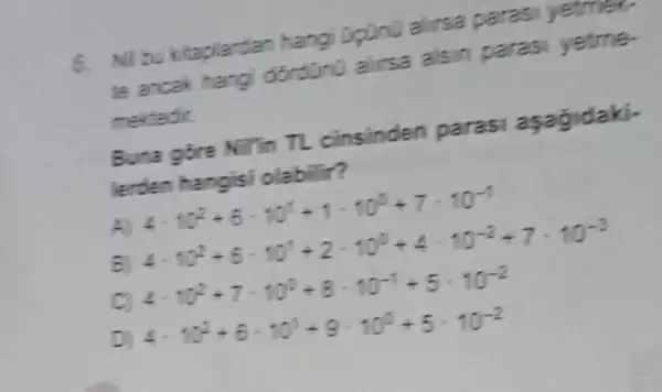 6. Nil bu kitaplardan hangi upuno alirsa parasi yetmer.
te ancak hang dordüno allrsa alsin paras
mekledir.
Buna gore Nitin TL cinsinden paras
Verden olabilir?
4cdot 10^2+6cdot 10^1+2cdot 10^10+4cdot 10^-2+7cdot 10^-3
c
4cdot 10^2+7cdot 10^2+8cdot 10^-1+5cdot 10^-2
4cdot 10^2+6cdot 10^2+9cdot 10^2+5cdot 10^-2