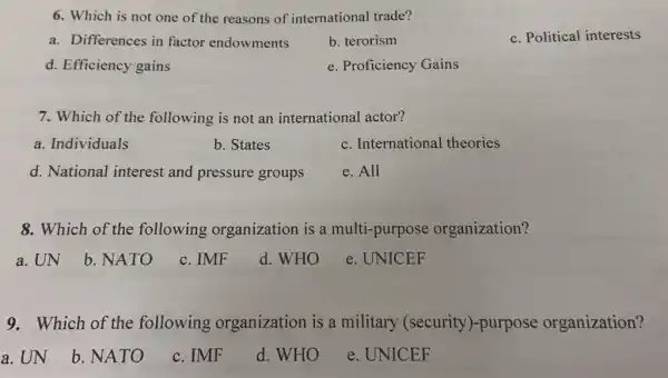 6. Which is not one of the reasons of international trade?
a. Differences in factor endowments
b. terorism
c. Political interests
d. Efficiency gains
e. Proficiency Gains
7. Which of the following is not an international actor?
a. Individuals
b. States
c. International theories
d. National interest and pressure groups
e. All
8. Which of the following organization is a multi-purpose organization?
a. UN
b. NATO
c. IMF
d. WHO
e. UNICEF
9. Which of the following organization is a military (security )-purpose organization?
a. UN
b. NATO
c. IMF
d. WHO
e. UNICEF