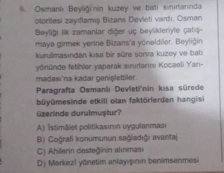 6. Osmanli Beyliginin kuzey ve bati sinirlarinda
otoritesi zayiflamis Bizans Devleti vardi. Osman
Beyligi ilk zamanlar diger uç beylikleriyle çatis-
maya girmek yerine Bizans'a yoneldiler. Beyligin
kurulmasindan kisa bir süre sonra kuzey ve bati
yōnünde fetihler yaparak sinirlarini Kocaeli Yari-
madasina kadar genişlettiler.
Paragrafta Osmanli Devleti'nin kisa sürede
bũyümesinde etkili olan faktorlerden hangisi
üzerinde durulmuştur?
A) Istimálet politikasinin uygulanmas!
B) Cografi konumunun sağladiği avantaj
C) Ahilerin desteginin alinmasi
D) Merkezi yônetim anlayismin benimsenmesi