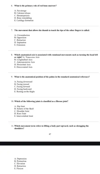 6. What is the primary role of red bone marrow?
A. Fat storage
B. Calcium release
C. Hematopoiesis
D. Bone remodeling
E. Cartilage formation
7. The movement that allows the thumb to touch the tips of the other fingers is called:
A. Circumduction
B. Opposition
C Retraction
D. Supination
E . Extension
8. Which anatomical axis is associated with rotational movements such as turning the head left
or right? A. Transverse Axis
B. Longitudinal Axis
C. Anteroposterior Axis
D. Horizontal Axis
E. Dorsoventral Axis
9. What is the anatomical position of the palms in the standard anatomical reference?
A. Facing downward
B. Facing inward
C. Facing forward
D. Facing backward
E. Resting on the thighs
10. Which of the following joints is classified as a fibrous joint?
A. Hip Joint
B. Sutures of the Skull
C. Shoulder Joint
D. Knee Joint
E. Intervertebral Joint
11. Which movement term refers to lifting a body part upward, such as shrugging the
shoulders?
A. Depression
B Protraction
C. Elevation
D. Retraction
E. Flexion