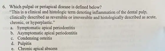 6. Which pulpal or periapical disease is defined below?
"This is a clinical and histologic term denoting inflammation of the dental pulp,
climically described as reversible or irreversible and histologically described as acute,
chronic, or hyperplastic."
a. Symptomatic apical periodontitis
b. Asymptomatic apical periodontitis
c. Condensing osteitis
d. Pulpitis
e. Chronic apical abscess