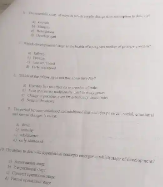 6. The scientific study of ways in which people change from conception to death is?
a) Growth
b) Maturity
c)Retardation
d) Development
7. Which developmental stage is the health of a pregnant mother of primary concern?
a) Infancy
b) Prenatal
c) Late adulthood
d) Early adulthood
8. Which of the following is not true about heredity?
a) Heredity has no effect on expression of traits
b) Twin studies are traditionally used to study genes
c) Change is possible even for genetically based traits
d) None of the above
9. The period between childhood and adulthood that includes physical, social, emotional
and mental changes is called:
a) death
b) maturity
c) adolescence
d) early adulthood
10. The ability to deal with hypothetical concepts emerges at which stage of development?
a) Sensorimotor stage
b) Preoperational stage
c) Concrete operational stage
d) Formal operational stage