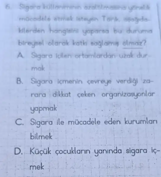 6. Sigara kollaniminin
mocodelo ethiek
kilerden hangleini yoparsa bu duruma
bireyeel olarak kath soglamis olmaz?
A. Sigara icilen ortamlardan uzak dur-
mak
B. Sigara icmenin cevreye verdigi za-
rara dikkat ceken organizasyonlar
yapmak
C. Sigara ile múcadele eden kurumlan
bilmek
D. Kúcúk cocuklarin yaninda sigara ic-