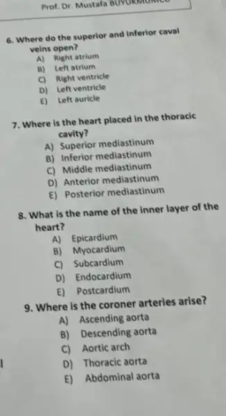 6. Where do the superior and inferior caval
veins open?
A) Right atrium
B) Left atrium
C) Right ventricle
D) Left ventricle
E) Left auricle
7. Where is the heart placed in the thoracic
cavity?
A) Superior mediastinum
B) Inferior mediastinum
C) Middle mediastinum
D) Anterior mediastinum
E) Posterior mediastinum
8. What is the name of the inner layer of the
heart?
A) Epicardium
B) Myocardium
C) Subcardium
D) Endocardium
E) Postcardium
9. Where is the coroner arteries arise?
A) Ascending aorta
B) Descending aorta
C) Aortic arch
D) Thoracic aorta
E) Abdominal aorta