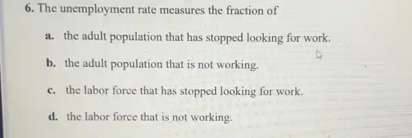 6. The unemployment rate measures the fraction of
a. the adult population that has stopped looking for work.
b. the adult population that is not working.
c. the labor force that has stopped looking for work.
d. the labor force that is not working.