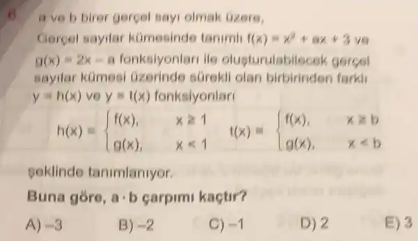 6. a ve b birer gergel sayi olmak (izere,
Cercel sayilar kümesinde tanimi f(x)=x^2+ax+3 ve
g(x)=2x-a fonksiyonlan ile olusturulabil scek gerçel
sayilar kümesi (izerinde sGrekli olan birbirinden farkli
y=h(x) ve y=t(x) fonksiyonlar
h(x)= ) f(x),&xgeqslant 1 g(x),&xlt 1 
seklinde tanimlanlyor.
Buna góro, acdot b carpimi kaçtir?
A) -3
B) -2
C) -1
D) 2
E) 3