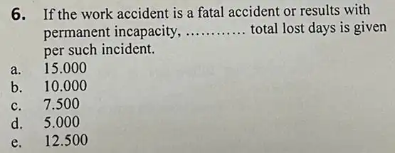 6. If the work accident is a fatal accident or results with
permanent incapacity, __ total lost days is given
per such incident.
a. 15.00 o
b. 10.0 oo
c. 7.50 o
d. 5.00 o
e. 12.5 oo